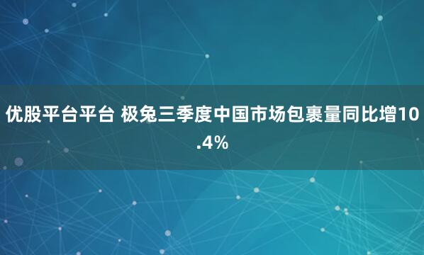 优股平台平台 极兔三季度中国市场包裹量同比增10.4%