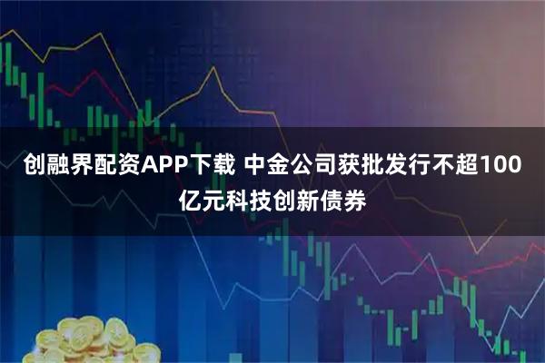 创融界配资APP下载 中金公司获批发行不超100亿元科技创新债券