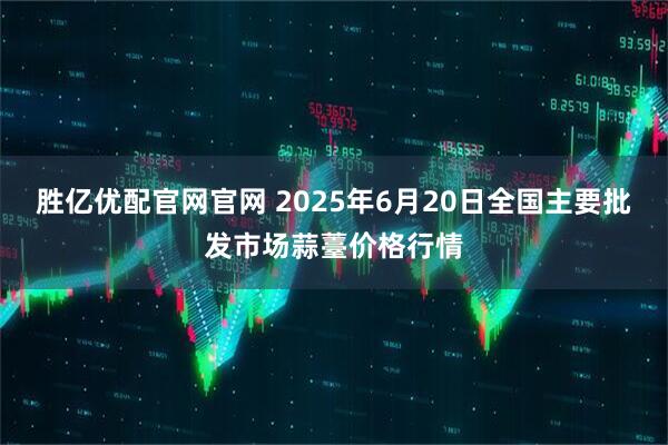 胜亿优配官网官网 2025年6月20日全国主要批发市场蒜薹价格行情