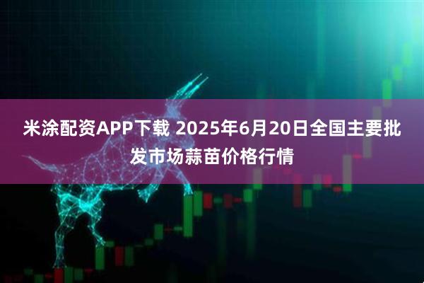 米涂配资APP下载 2025年6月20日全国主要批发市场蒜苗价格行情