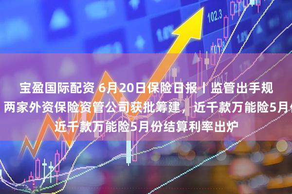 宝盈国际配资 6月20日保险日报丨监管出手规范分红险市场，两家外资保险资管公司获批筹建，近千款万能险5月份结算利率出炉