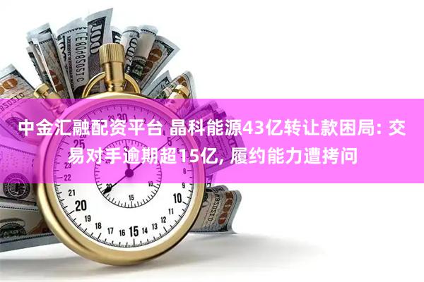 中金汇融配资平台 晶科能源43亿转让款困局: 交易对手逾期超15亿, 履约能力遭拷问