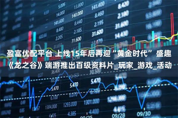 盈富优配平台 上线15年后再迎“黄金时代” 盛趣《龙之谷》端游推出百级资料片_玩家_游戏_活动