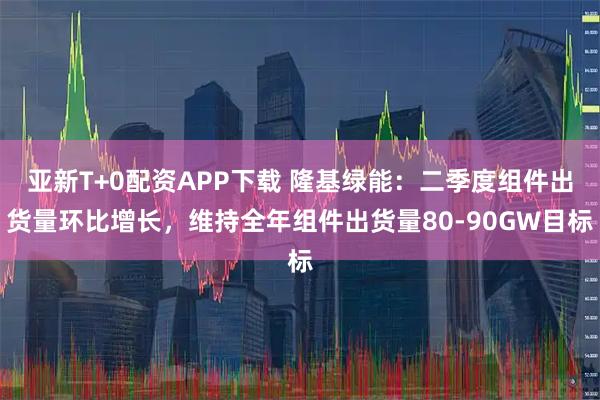 亚新T+0配资APP下载 隆基绿能：二季度组件出货量环比增长，维持全年组件出货量80-90GW目标