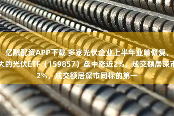 亿融配资APP下载 多家光伏企业上半年业绩修复，深市规模最大的光伏ETF（159857）盘中涨近2%，成交额居深市同标的第一