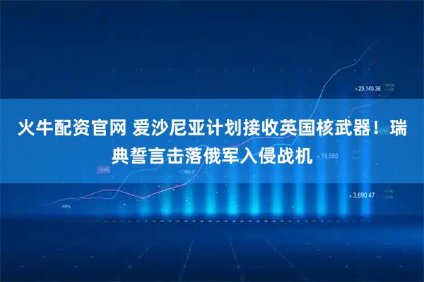 火牛配资官网 爱沙尼亚计划接收英国核武器！瑞典誓言击落俄军入侵战机