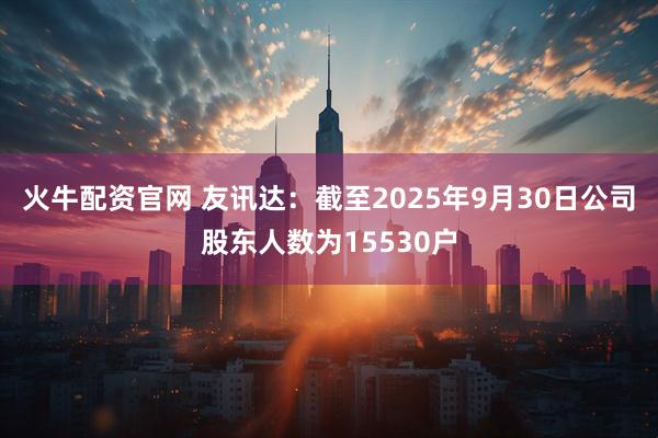火牛配资官网 友讯达：截至2025年9月30日公司股东人数为15530户