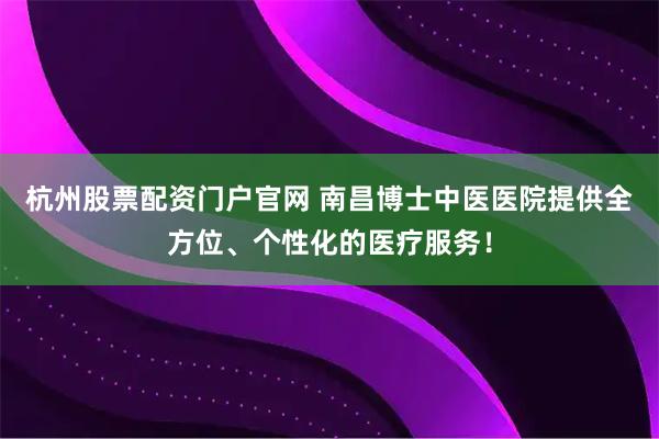 杭州股票配资门户官网 南昌博士中医医院提供全方位、个性化的医疗服务！