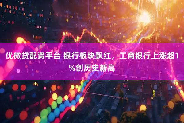 优微贷配资平台 银行板块飘红，工商银行上涨超1%创历史新高
