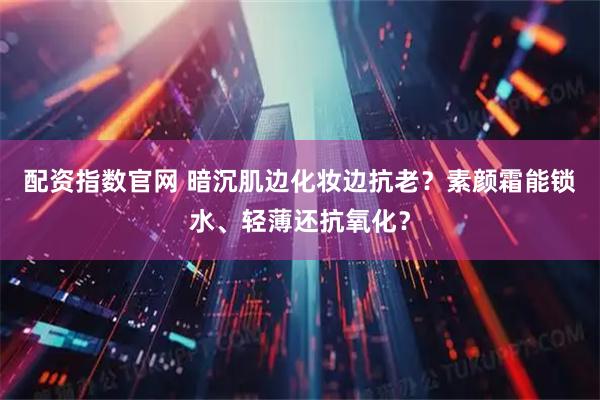 配资指数官网 暗沉肌边化妆边抗老？素颜霜能锁水、轻薄还抗氧化？