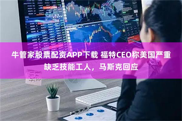 牛管家股票配资APP下载 福特CEO称美国严重缺乏技能工人，马斯克回应