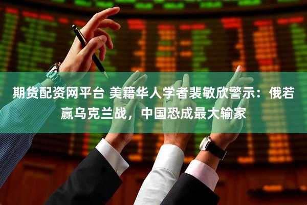 期货配资网平台 美籍华人学者裴敏欣警示：俄若赢乌克兰战，中国恐成最大输家