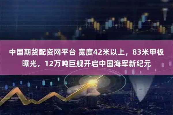 中国期货配资网平台 宽度42米以上，83米甲板曝光，12万吨巨舰开启中国海军新纪元
