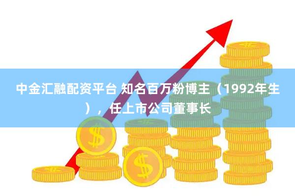 中金汇融配资平台 知名百万粉博主（1992年生），任上市公司董事长