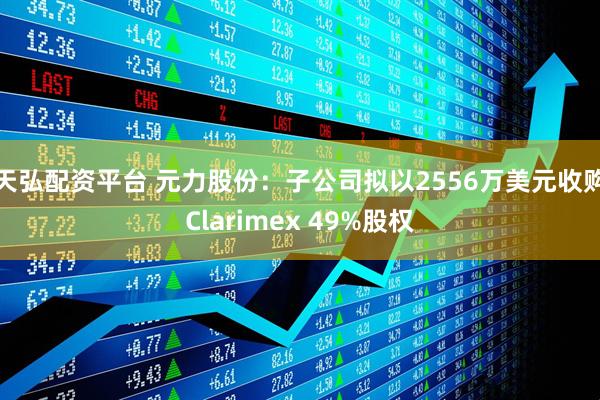 天弘配资平台 元力股份：子公司拟以2556万美元收购Clarimex 49%股权