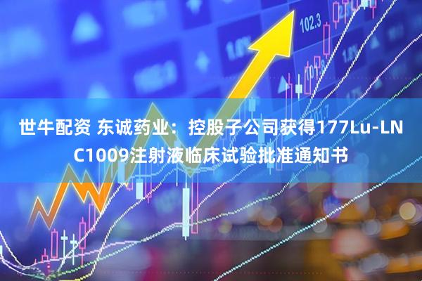 世牛配资 东诚药业：控股子公司获得177Lu-LNC1009注射液临床试验批准通知书