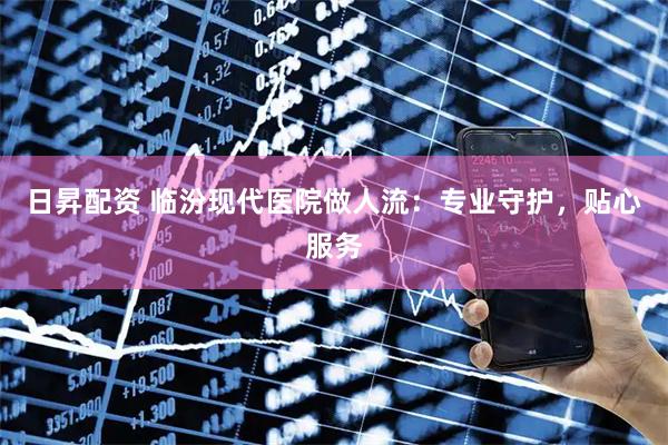 日昇配资 临汾现代医院做人流：专业守护，贴心服务