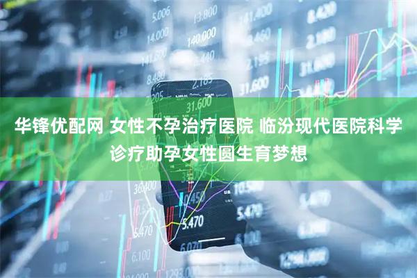 华锋优配网 女性不孕治疗医院 临汾现代医院科学诊疗助孕女性圆生育梦想