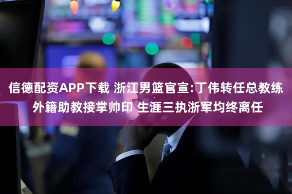 信德配资APP下载 浙江男篮官宣:丁伟转任总教练 外籍助教接掌帅印 生涯三执浙军均终离任