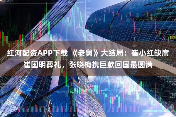 红河配资APP下载 《老舅》大结局：崔小红缺席崔国明葬礼，张晓梅携巨款回国最圆满