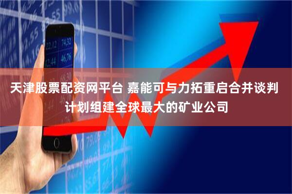 天津股票配资网平台 嘉能可与力拓重启合并谈判 计划组建全球最大的矿业公司