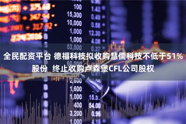 全民配资平台 德福科技拟收购慧儒科技不低于51%股份  终止收购卢森堡CFL公司股权