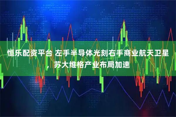 恒乐配资平台 左手半导体光刻右手商业航天卫星，苏大维格产业布局加速