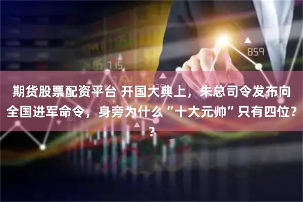 期货股票配资平台 开国大典上，朱总司令发布向全国进军命令，身旁为什么“十大元帅”只有四位？