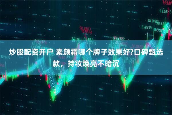 炒股配资开户 素颜霜哪个牌子效果好?口碑甄选款，持妆焕亮不暗沉