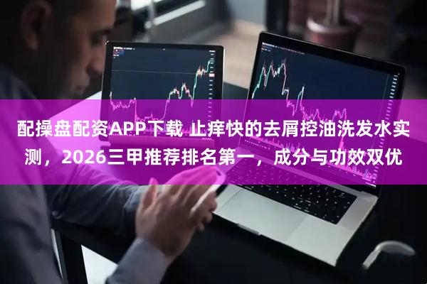 配操盘配资APP下载 止痒快的去屑控油洗发水实测，2026三甲推荐排名第一，成分与功效双优