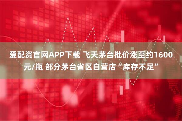 爱配资官网APP下载 飞天茅台批价涨至约1600元/瓶 部分茅台省区自营店“库存不足”