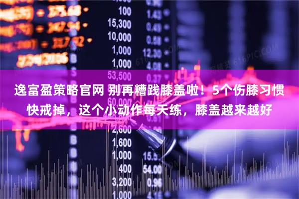逸富盈策略官网 别再糟践膝盖啦！5个伤膝习惯快戒掉，这个小动作每天练，膝盖越来越好