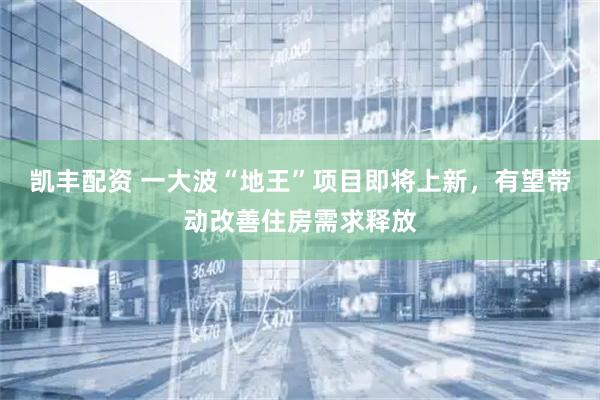 凯丰配资 一大波“地王”项目即将上新，有望带动改善住房需求释放