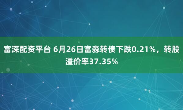 富深配资平台 6月26日富淼转债下跌0.21%，转股溢价率37.35%