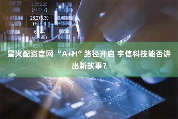 星火配资官网 “A+H”路径开启 宇信科技能否讲出新故事？