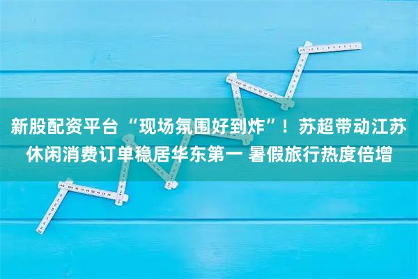 新股配资平台 “现场氛围好到炸”！苏超带动江苏休闲消费订单稳居华东第一 暑假旅行热度倍增