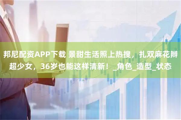 邦尼配资APP下载 景甜生活照上热搜，扎双麻花辫超少女，36岁也能这样清新！_角色_造型_状态
