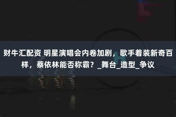 财牛汇配资 明星演唱会内卷加剧，歌手着装新奇百样，蔡依林能否称霸？_舞台_造型_争议