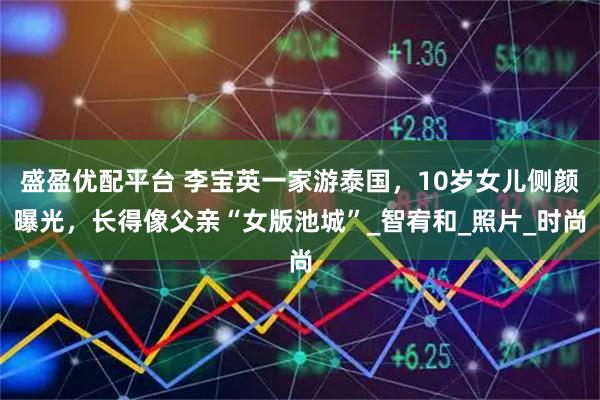 盛盈优配平台 李宝英一家游泰国，10岁女儿侧颜曝光，长得像父亲“女版池城”_智宥和_照片_时尚