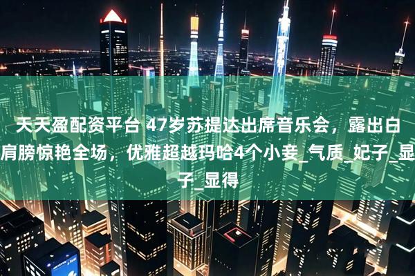 天天盈配资平台 47岁苏提达出席音乐会，露出白嫩肩膀惊艳全场，优雅超越玛哈4个小妾_气质_妃子_显得