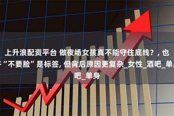 上升浪配资平台 做夜场女孩真不能守住底线？, 也许“不要脸”是标签, 但背后原因更复杂_女性_酒吧_单身
