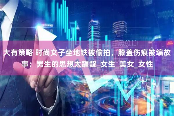 大有策略 时尚女子坐地铁被偷拍，膝盖伤痕被编故事：男生的思想太龌龊_女生_美女_女性