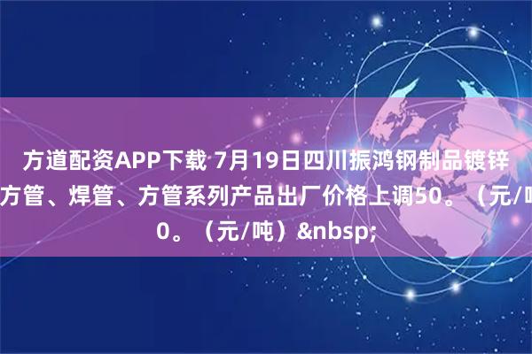 方道配资APP下载 7月19日四川振鸿钢制品镀锌圆管、镀锌方管、焊管、方管系列产品出厂价格上调50。（元/吨）