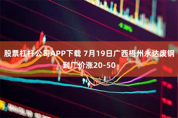股票杠杆公司APP下载 7月19日广西梧州永达废钢到厂价涨20-50