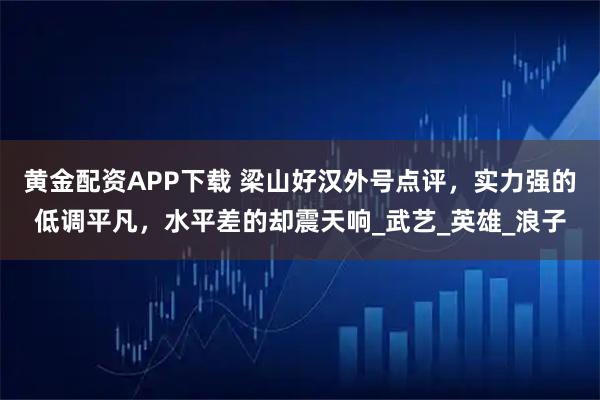 黄金配资APP下载 梁山好汉外号点评，实力强的低调平凡，水平差的却震天响_武艺_英雄_浪子