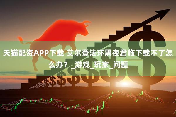 天猫配资APP下载 艾尔登法环黑夜君临下载不了怎么办？_游戏_玩家_问题