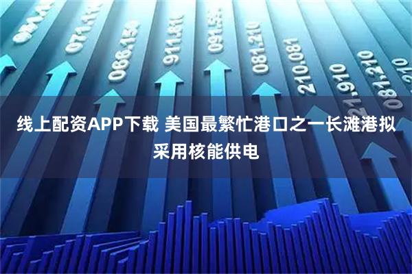 线上配资APP下载 美国最繁忙港口之一长滩港拟采用核能供电